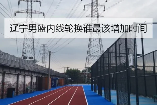 辽宁男篮内线轮换谁最该增加时间