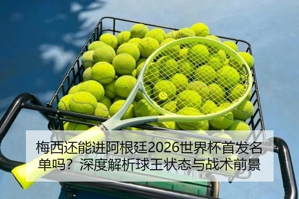 梅西还能进阿根廷2026世界杯首发名单吗？深度解析球王状态与战术前景