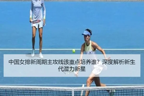 中国女排新周期主攻线该重点培养谁？深度解析新生代潜力新星